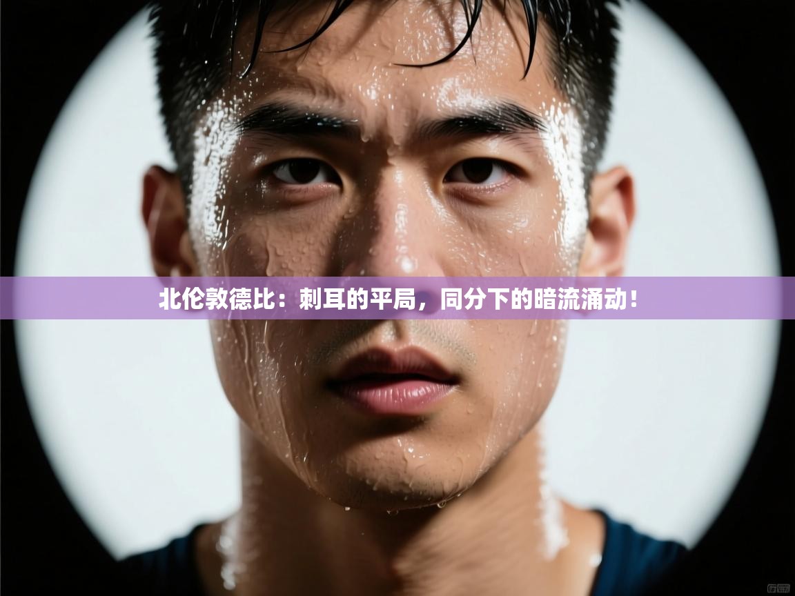 北伦敦德比：刺耳的平局，同分下的暗流涌动！